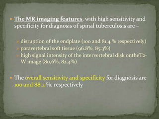  The MR imaging features, with high sensitivity and
specificity for diagnosis of spinal tuberculosis are –
 disruption of the endplate (100 and 81.4 % respectively)
 paravertebral soft tissue (96.8%, 85.3%)
 high signal intensity of the intervertebral disk ontheT2-
W image (80,6%, 82.4%)
 The overall sensitivity and specificity for diagnosis are
100 and 88.2 %, respectively
 
