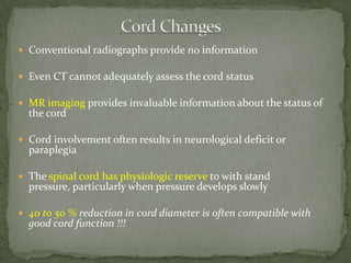  Conventional radiographs provide no information
 Even CT cannot adequately assess the cord status
 MR imaging provides invaluable information about the status of
the cord
 Cord involvement often results in neurological deficit or
paraplegia
 The spinal cord has physiologic reserve to with stand
pressure, particularly when pressure develops slowly
 40 to 50 % reduction in cord diameter is often compatible with
good cord function !!!
 