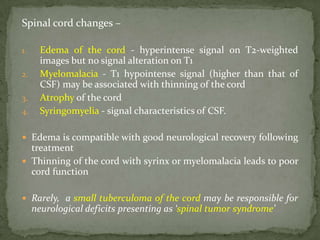 Spinal cord changes –
1. Edema of the cord - hyperintense signal on T2-weighted
images but no signal alteration on T1
2. Myelomalacia - T1 hypointense signal (higher than that of
CSF) may be associated with thinning of the cord
3. Atrophy of the cord
4. Syringomyelia - signal characteristics of CSF.
 Edema is compatible with good neurological recovery following
treatment
 Thinning of the cord with syrinx or myelomalacia leads to poor
cord function
 Rarely, a small tuberculoma of the cord may be responsible for
neurological deficits presenting as ‘spinal tumor syndrome’
 
