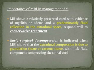 Importance of MRI in management ???
 MR shows a relatively preserved cord with evidence
of myelitis or edema and a predominantly fluid
collection in the extradural space, respond well to
conservative treatment
 Early surgical decompression is indicated when
MRI shows that the extradural compression is due to
granulation tissue or caseous tissue, with little fluid
component compressing the spinal cord
 