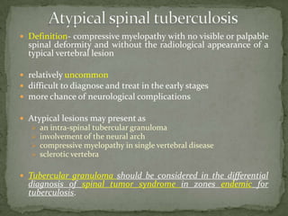 Definition- compressive myelopathy with no visible or palpable
spinal deformity and without the radiological appearance of a
typical vertebral lesion
 relatively uncommon
 difficult to diagnose and treat in the early stages
 more chance of neurological complications
 Atypical lesions may present as
 an intra-spinal tubercular granuloma
 involvement of the neural arch
 compressive myelopathy in single vertebral disease
 sclerotic vertebra
 Tubercular granuloma should be considered in the differential
diagnosis of spinal tumor syndrome in zones endemic for
tuberculosis.
 