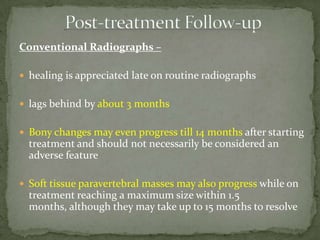 Conventional Radiographs –
 healing is appreciated late on routine radiographs
 lags behind by about 3 months
 Bony changes may even progress till 14 months after starting
treatment and should not necessarily be considered an
adverse feature
 Soft tissue paravertebral masses may also progress while on
treatment reaching a maximum size within 1.5
months, although they may take up to 15 months to resolve
 
