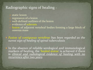 Radiographic signs of healing –
 static lesion
 regression of a lesion
 well-defined outlines of the lesion
 evidence of sclerosis
 fusion of adjacent vertebral bodies forming a large block of
osseous mass
 Fusion of contiguous vertebrae has been regarded as the
surest sign of healing of spinal tuberculosis
 In the absence of reliable serological and immunological
markers of healing, the 'healed status' is achieved if there
is clinical and radiological evidence of healing with no
recurrence after two years
 
