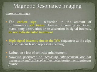 Signs of healing –
 The earliest sign - reduction in the amount of
inflammatory soft tissue. However, increasing soft tissue
mass, bony destruction or an alteration in signal intensity
do not indicate failed treatment
 High-signal intensity rim on the T1W sequences at the edge
of the osseous lesion represents healing
 Reduction / loss of contrast enhancement
 However, persistent or increasing enhancement are not
necessarily indicative of either deterioration or treatment
failure
 