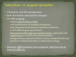 Tuberculous v/s pyogenic spondylitis –
 Chronicity and slow progression
 lack of sclerotic and reactive changes
 On MR imaging
 relative preservation of disk
 with involvement of multiple contiguous
 more frequent involvement of posterior elements
 a well-defined para-spinal lesion
 disproportionally large para-spinal masses, especially with
calcification or a thick rim of enhancement
 subligamentous spread to three or more vertebral levels and
presence of skip lesions favor a tubercular etiology
 However, differentiation from pyogenic infection can at
times be difficult.
 