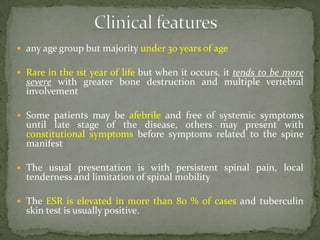  any age group but majority under 30 years of age
 Rare in the 1st year of life but when it occurs, it tends to be more
severe with greater bone destruction and multiple vertebral
involvement
 Some patients may be afebrile and free of systemic symptoms
until late stage of the disease, others may present with
constitutional symptoms before symptoms related to the spine
manifest
 The usual presentation is with persistent spinal pain, local
tenderness and limitation of spinal mobility
 The ESR is elevated in more than 80 % of cases and tuberculin
skin test is usually positive.
 