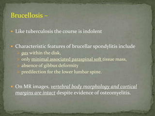 Brucellosis –
 Like tuberculosis the course is indolent
 Characteristic features of brucellar spondylitis include
 gas within the disk,
 only minimal associated paraspinal soft tissue mass,
 absence of gibbus deformity
 predilection for the lower lumbar spine.
 On MR images, vertebral body morphology and cortical
margins are intact despite evidence of osteomyelitis.
 