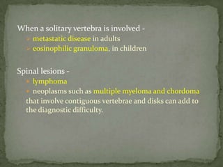 When a solitary vertebra is involved -
 metastatic disease in adults
 eosinophilic granuloma, in children
Spinal lesions -
 lymphoma
 neoplasms such as multiple myeloma and chordoma
that involve contiguous vertebrae and disks can add to
the diagnostic difficulty.
 