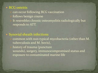 BCG osteitis
 can occur following BCG vaccination
 follows benign course
 It resembles chronic osteomyelitis radiologically but
responds to ATT.
 Synovial sheath infections
 common with non typical mycobacteria (other than M.
tuberculosis and M. bovis),
 history of trauma (puncture
wounds), surgery, immunocompromised status and
exposure to contaminated marine life
 