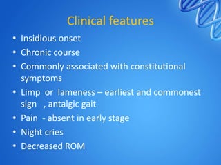 Clinical features
• Insidious onset
• Chronic course
• Commonly associated with constitutional
symptoms
• Limp or lameness – earliest and commonest
sign , antalgic gait
• Pain - absent in early stage
• Night cries
• Decreased ROM

 