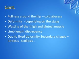 Cont.
•
•
•
•
•

Fullness around the hip – cold abscess
Deformity - depending on the stage
Wasting of the thigh and gluteal muscle
Limb length discrepency
Due to fixed deformity Secondary chages –
lordosis , scoliosis ,

 