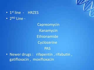 • 1st line - HRZES
• 2ND Line Capreomycin
Kanamycin
Ethionamide
Cycloserine
PAS
• Newer drugs : rifapentin , rifabutin ,
gatifloxacin , moxifloxacin

 