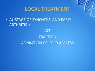LOCAL TREATMENT
• A) STAGE OF SYNOVITIS AND EARLY
ARTHRITIS :
ATT
TRACTION
ASPIRATION OF COLD ABSCESS

 