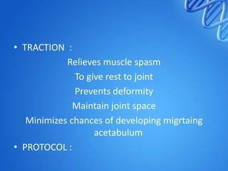 • TRACTION :
Relieves muscle spasm
To give rest to joint
Prevents deformity
Maintain joint space
Minimizes chances of developing migrtaing
acetabulum
• PROTOCOL :

 