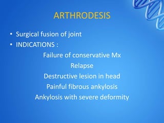 ARTHRODESIS
• Surgical fusion of joint
• INDICATIONS :
Failure of conservative Mx
Relapse
Destructive lesion in head
Painful fibrous ankylosis
Ankylosis with severe deformity

 