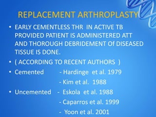 REPLACEMENT ARTHROPLASTY
• EARLY CEMENTLESS THR IN ACTIVE TB
PROVIDED PATIENT IS ADMINISTERED ATT
AND THOROUGH DEBRIDEMENT Of DISEASED
TISSUE IS DONE.
• ( ACCORDING TO RECENT AUTHORS )
• Cemented
- Hardinge et al. 1979
- Kim et al. 1988
• Uncemented - Eskola et al. 1988
- Caparros et al. 1999
- Yoon et al. 2001

 