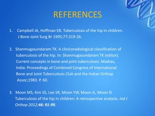 REFERENCES
1.

Campbell JA, Hoffman EB. Tuberculosis of the hip in children.
J Bone Joint Surg Br 1995;77:319-26.

2. Shanmugasundaram TK. A clinicoradiological classification of
tuberculosis of the hip. In: Shanmugasundaram TK (editor).
Current concepts in bone and joint tuberculosis. Madras,
India: Proceedings of Combined Congress of International
Bone and Joint Tuberculosis Club and the Indian Orthop
Assoc;1983. P. 60.

3. Moon MS, Kim SS, Lee SR, Moon YW, Moon JL, Moon SI.
Tuberculosis of the hip in children: A retrospective analysis. Ind J
Orthop 2012;46: 91-99.

 