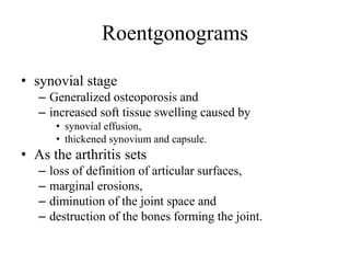 • synovial stage
– Generalized osteoporosis and
– increased soft tissue swelling caused by
• synovial effusion,
• thickened synovium and capsule.
• As the arthritis sets
– loss of definition of articular surfaces,
– marginal erosions,
– diminution of the joint space and
– destruction of the bones forming the joint.
Roentgonograms
 