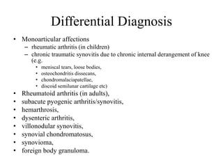 Differential Diagnosis
• Monoarticular affections
– rheumatic arthritis (in children)
– chronic traumatic synovitis due to chronic internal derangement of knee
(e.g.
• meniscal tears, loose bodies,
• osteochondritis dissecans,
• chondromalaciapatellae,
• discoid semilunar cartilage etc)
• Rheumatoid arthritis (in adults),
• subacute pyogenic arthritis/synovitis,
• hemarthrosis,
• dysenteric arthritis,
• villonodular synovitis,
• synovial chondromatosus,
• synovioma,
• foreign body granuloma.
 