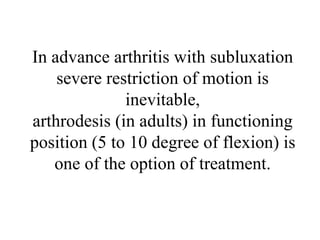 In advance arthritis with subluxation
severe restriction of motion is
inevitable,
arthrodesis (in adults) in functioning
position (5 to 10 degree of flexion) is
one of the option of treatment.
 