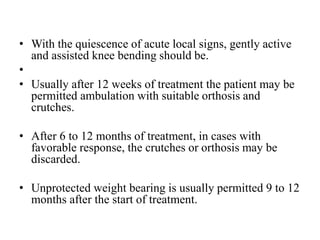 • With the quiescence of acute local signs, gently active
and assisted knee bending should be.
•
• Usually after 12 weeks of treatment the patient may be
permitted ambulation with suitable orthosis and
crutches.
• After 6 to 12 months of treatment, in cases with
favorable response, the crutches or orthosis may be
discarded.
• Unprotected weight bearing is usually permitted 9 to 12
months after the start of treatment.
 