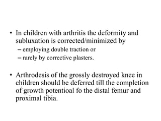 • In children with arthritis the deformity and
subluxation is corrected/minimized by
– employing double traction or
– rarely by corrective plasters.
• Arthrodesis of the grossly destroyed knee in
children should be deferred till the completion
of growth potentioal fo the distal femur and
proximal tibia.
 