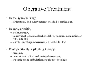 Operative Treatment
• In the synovial stage
– arthrotomy and synovectomy should be carried out.
• In early arthritis,
– synovectomy,
– removal of loose/rice bodies, debris, pannus, loose articular
cartilage and
– careful curettage of osseous juxtaarticular foci
• Postoperatively triple drug therapy,
– traction,
– intermittent active and assisted exercises,
– suitable brace ambulation should be continued
 