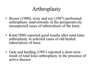Arthroplasty
• Besser (1980), wray and roy (1987) performed
arthroplasty inadvertently in the preoperatively
unsuspected cases of tuberculosis of the knee.
• Kim(1988) reported good results after total knee
arthroplasty in selected cases of old healed
tuberculosis of knee.
• Gale and harding (1991) reported a short term
result of total knee arthroplasty in the presence of
active disease.
 
