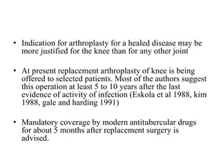 • Indication for arthroplasty for a healed disease may be
more justified for the knee than for any other joint
• At present replacement arthroplasty of knee is being
offered to selected patients. Most of the authors suggest
this operation at least 5 to 10 years after the last
evidence of activity of infection (Eskola et al 1988, kim
1988, gale and harding 1991)
• Mandatory coverage by modern antitubercular drugs
for about 5 months after replacement surgery is
advised.
 