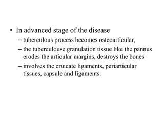 • In advanced stage of the disease
– tuberculous process becomes osteoarticular,
– the tuberculouse granulation tissue like the pannus
erodes the articular margins, destroys the bones
– involves the cruicate ligaments, periarticular
tissues, capsule and ligaments.
 