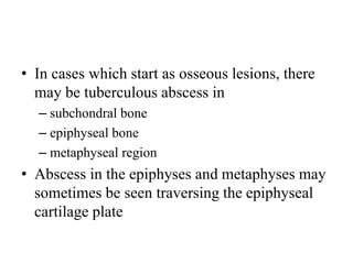• In cases which start as osseous lesions, there
may be tuberculous abscess in
– subchondral bone
– epiphyseal bone
– metaphyseal region
• Abscess in the epiphyses and metaphyses may
sometimes be seen traversing the epiphyseal
cartilage plate
 