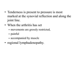 • Tenderness is present to pressure is most
marked at the synovial reflection and along the
joint line.
• When the arthritis has set
– movements are grossly restricted,
– painful
– accompanied by muscle
• regional lymphadenopathy.
 