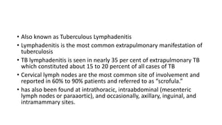 • Also known as Tuberculous Lymphadenitis
• Lymphadenitis is the most common extrapulmonary manifestation of
tuberculosis
• TB lymphadenitis is seen in nearly 35 per cent of extrapulmonary TB
which constituted about 15 to 20 percent of all cases of TB
• Cervical lymph nodes are the most common site of involvement and
reported in 60% to 90% patients and referred to as “scrofula.”
• has also been found at intrathoracic, intraabdominal (mesenteric
lymph nodes or paraaortic), and occasionally, axillary, inguinal, and
intramammary sites.
 