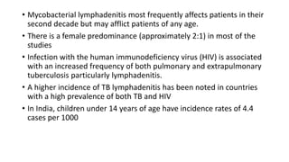 • Mycobacterial lymphadenitis most frequently affects patients in their
second decade but may afflict patients of any age.
• There is a female predominance (approximately 2:1) in most of the
studies
• Infection with the human immunodeficiency virus (HIV) is associated
with an increased frequency of both pulmonary and extrapulmonary
tuberculosis particularly lymphadenitis.
• A higher incidence of TB lymphadenitis has been noted in countries
with a high prevalence of both TB and HIV
• In India, children under 14 years of age have incidence rates of 4.4
cases per 1000
 