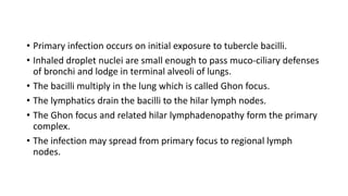 • Primary infection occurs on initial exposure to tubercle bacilli.
• Inhaled droplet nuclei are small enough to pass muco-ciliary defenses
of bronchi and lodge in terminal alveoli of lungs.
• The bacilli multiply in the lung which is called Ghon focus.
• The lymphatics drain the bacilli to the hilar lymph nodes.
• The Ghon focus and related hilar lymphadenopathy form the primary
complex.
• The infection may spread from primary focus to regional lymph
nodes.
 