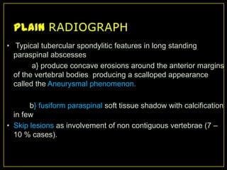 • Typical tubercular spondylitic features in long standing
  paraspinal abscesses
        a} produce concave erosions around the anterior margins
  of the vertebral bodies producing a scalloped appearance
  called the Aneurysmal phenomenon.

       b} fusiform paraspinal soft tissue shadow with calcification
  in few
• Skip lesions as involvement of non contiguous vertebrae (7 –
  10 % cases).
 