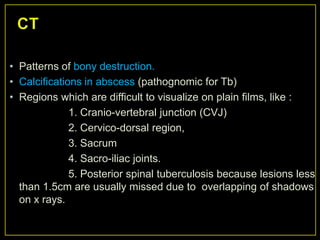 • Patterns of bony destruction.
• Calcifications in abscess (pathognomic for Tb)
• Regions which are difficult to visualize on plain films, like :
              1. Cranio-vertebral junction (CVJ)
              2. Cervico-dorsal region,
              3. Sacrum
              4. Sacro-iliac joints.
              5. Posterior spinal tuberculosis because lesions less
  than 1.5cm are usually missed due to overlapping of shadows
  on x rays.
 