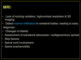 • Lack of ionizing radiation, highcontrast resolution & 3D
  imaging.
• Detect marrow infiltration in vertebral bodies, leading to early
 diagnosis.
• Changes of diskitis
• Assessment of extradural abscesses / subligamentous spread.
• Skip lesions
• Spinal cord involvement.
• Spinal arachanoiditis.
 