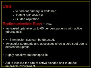 USG
       - to find out primary in abdomen
       - Detect cold abscess
       - Guided aspiration
Radionucleotide Scan T 99m
• Increased uptake in up to 60 per cent patients with active
  tuberculosis.

• >= 5mm lesion size can be detected.
• Avascular segments and abscesses show a cold spot due to
  decreased uptake.

• Highly sensitive but nonspecific.

• Aid to localise the site of active disease and to detect
  multilevel involvement
 