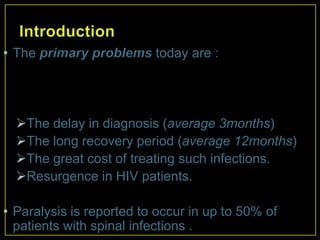 • The primary problems today are :




  The delay in diagnosis (average 3months)
  The long recovery period (average 12months)
  The great cost of treating such infections.
  Resurgence in HIV patients.

• Paralysis is reported to occur in up to 50% of
  patients with spinal infections .
 
