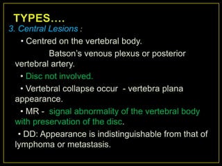 3. Central Lesions :
    • Centred on the vertebral body.
            Batson‟s venous plexus or posterior
  vertebral artery.
    • Disc not involved.
    • Vertebral collapse occur - vertebra plana
  appearance.
    • MR - signal abnormality of the vertebral body
  with preservation of the disc.
   • DD: Appearance is indistinguishable from that of
  lymphoma or metastasis.
 