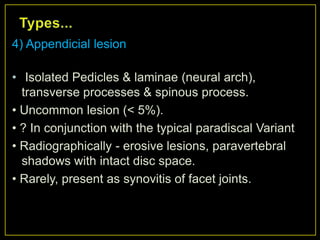 4) Appendicial lesion

• Isolated Pedicles & laminae (neural arch),
  transverse processes & spinous process.
• Uncommon lesion (< 5%).
• ? In conjunction with the typical paradiscal Variant
• Radiographically - erosive lesions, paravertebral
  shadows with intact disc space.
• Rarely, present as synovitis of facet joints.
 