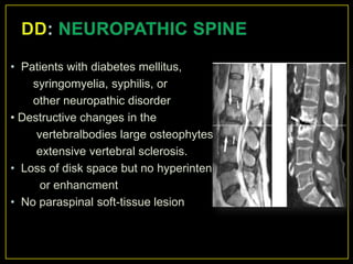 • Patients with diabetes mellitus,
    syringomyelia, syphilis, or
    other neuropathic disorder
• Destructive changes in the
     vertebralbodies large osteophytes,
     extensive vertebral sclerosis.
• Loss of disk space but no hyperintensity
      or enhancment
• No paraspinal soft-tissue lesion
 