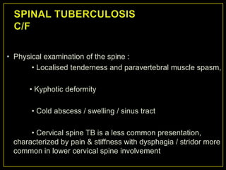• Physical examination of the spine :
       • Localised tenderness and paravertebral muscle spasm,

      • Kyphotic deformity

       • Cold abscess / swelling / sinus tract

      • Cervical spine TB is a less common presentation,
 characterized by pain & stiffness with dysphagia / stridor more
 common in lower cervical spine involvement
 