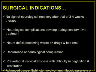  No sign of neurological recovery after trial of 3-4 weeks
  therapy

 Neurological complications develop during conservative
 treatment

 Neuro deficit becoming worse on drugs & bed rest

 Recurrence of neurological complication

 Prevertebral cervical abscess with difficulty in deglutition &
   respiration
 Advanced cases- Sphincter involvement, flaccid paralysis or
 