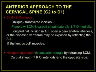 • Smith & Robinson
      Oblique / transverse incision.
      Plane b/w SCM & carotid sheath laterally & T-O medially.
      Longitudinal incision in ALL open a perivertebral abscess,
  or the diseased vertebrae may be exposed by reflecting the
  ALL
  & the longus colli muscles.

• Hodgson approach via posterior triangle by retracting SCM,
    Carotid sheath, T & O anteriorly & to the opposite side.
 