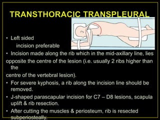 • Left sided
    incision preferable
• Incision made along the rib which in the mid-axillary line, lies
opposite the centre of the lesion (i.e. usually 2 ribs higher than
  the
centre of the vertebral lesion).
• For severe kyphosis, a rib along the incision line should be
  removed.
• J-shaped parascapular incision for C7 – D8 lesions, scapula
  uplift & rib resection.
• After cutting the muscles & periosteum, rib is resected
  subperiosteally.
 