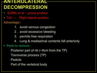 • Griffith et al -- prone position
• Tuli --- Right lateral position
Advantage:-
         1. avoid venous congestion
         2 . avoid excessive bleeding
         3. permits free respiration
         4. Lung & mediastinal contents fall anteriorly
• Parts to remove :
     Posterior part of rib (~8cm from the TP)
     Transverse process (TP)
     Pedicle
     Part of the vertebral body
 