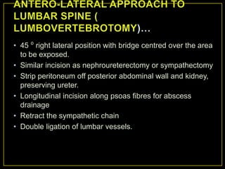 • 45 ⁰ right lateral position with bridge centred over the area
  to be exposed.
• Similar incision as nephroureterectomy or sympathectomy
• Strip peritoneum off posterior abdominal wall and kidney,
  preserving ureter.
• Longitudinal incision along psoas fibres for abscess
  drainage
• Retract the sympathetic chain
• Double ligation of lumbar vessels.
 