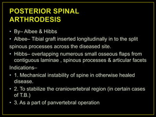 • By– Albee & Hibbs
• Albee– Tibial graft inserted longitudinally in to the split
spinous processes across the diseased site.
• Hibbs– overlapping numerous small osseous flaps from
  contiguous laminae , spinous processes & articular facets
Indications–
• 1. Mechanical instability of spine in otherwise healed
  disease.
• 2. To stabilize the craniovertebral region (in certain cases
  of T.B.)
• 3. As a part of panvertebral operation
 